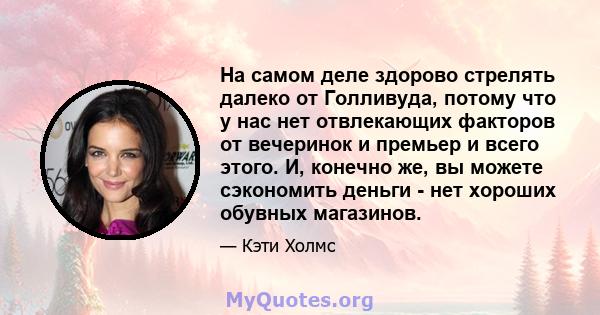 На самом деле здорово стрелять далеко от Голливуда, потому что у нас нет отвлекающих факторов от вечеринок и премьер и всего этого. И, конечно же, вы можете сэкономить деньги - нет хороших обувных магазинов.