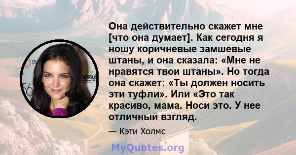 Она действительно скажет мне [что она думает]. Как сегодня я ношу коричневые замшевые штаны, и она сказала: «Мне не нравятся твои штаны». Но тогда она скажет: «Ты должен носить эти туфли». Или «Это так красиво, мама.