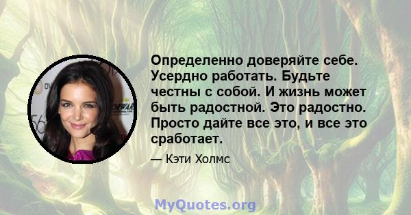 Определенно доверяйте себе. Усердно работать. Будьте честны с собой. И жизнь может быть радостной. Это радостно. Просто дайте все это, и все это сработает.