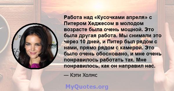 Работа над «Кусочками апреля» с Питером Хеджесом в молодом возрасте была очень мощной. Это была другая работа. Мы снимали это через 10 дней, и Питер был рядом с нами, прямо рядом с камерой. Это было очень обосновано, и