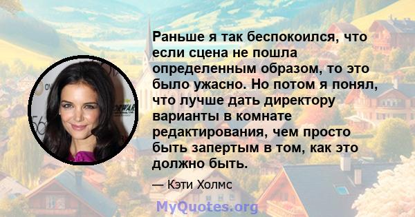 Раньше я так беспокоился, что если сцена не пошла определенным образом, то это было ужасно. Но потом я понял, что лучше дать директору варианты в комнате редактирования, чем просто быть запертым в том, как это должно