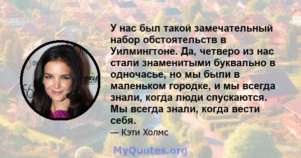 У нас был такой замечательный набор обстоятельств в Уилмингтоне. Да, четверо из нас стали знаменитыми буквально в одночасье, но мы были в маленьком городке, и мы всегда знали, когда люди спускаются. Мы всегда знали,