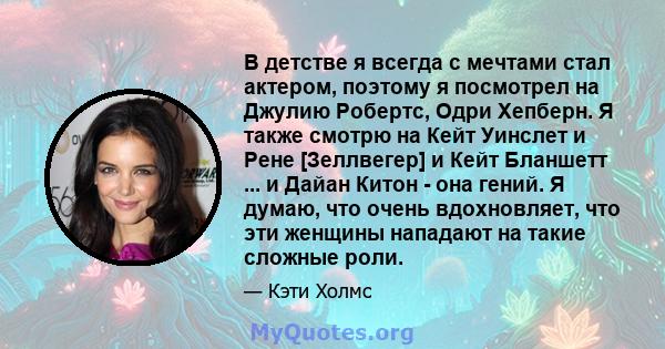 В детстве я всегда с мечтами стал актером, поэтому я посмотрел на Джулию Робертс, Одри Хепберн. Я также смотрю на Кейт Уинслет и Рене [Зеллвегер] и Кейт Бланшетт ... и Дайан Китон - она ​​гений. Я думаю, что очень