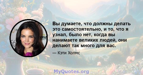 Вы думаете, что должны делать это самостоятельно, и то, что я узнал, было нет, когда вы нанимаете великих людей, они делают так много для вас.