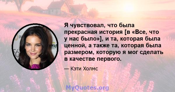 Я чувствовал, что была прекрасная история [в «Все, что у нас было»], и та, которая была ценной, а также та, которая была размером, которую я мог сделать в качестве первого.