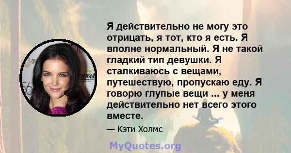 Я действительно не могу это отрицать, я тот, кто я есть. Я вполне нормальный. Я не такой гладкий тип девушки. Я сталкиваюсь с вещами, путешествую, пропускаю еду. Я говорю глупые вещи ... у меня действительно нет всего