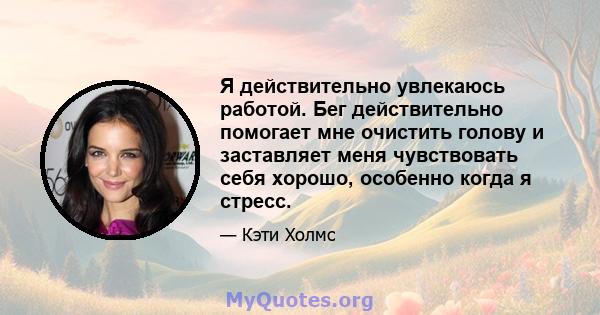 Я действительно увлекаюсь работой. Бег действительно помогает мне очистить голову и заставляет меня чувствовать себя хорошо, особенно когда я стресс.