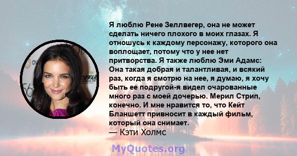 Я люблю Рене Зеллвегер, она не может сделать ничего плохого в моих глазах. Я отношусь к каждому персонажу, которого она воплощает, потому что у нее нет притворства. Я также люблю Эми Адамс: Она такая добрая и