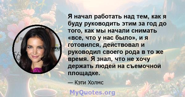 Я начал работать над тем, как я буду руководить этим за год до того, как мы начали снимать «все, что у нас было», и я готовился, действовал и руководил своего рода в то же время. Я знал, что не хочу держать людей на