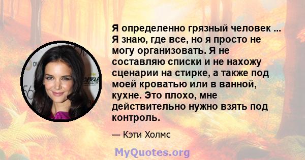 Я определенно грязный человек ... Я знаю, где все, но я просто не могу организовать. Я не составляю списки и не нахожу сценарии на стирке, а также под моей кроватью или в ванной, кухне. Это плохо, мне действительно