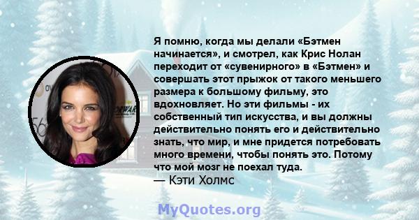 Я помню, когда мы делали «Бэтмен начинается», и смотрел, как Крис Нолан переходит от «сувенирного» в «Бэтмен» и совершать этот прыжок от такого меньшего размера к большому фильму, это вдохновляет. Но эти фильмы - их