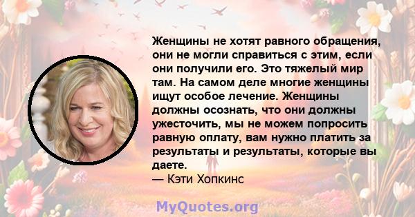 Женщины не хотят равного обращения, они не могли справиться с этим, если они получили его. Это тяжелый мир там. На самом деле многие женщины ищут особое лечение. Женщины должны осознать, что они должны ужесточить, мы не 