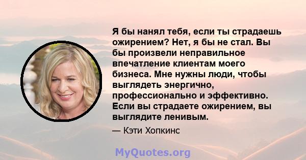 Я бы нанял тебя, если ты страдаешь ожирением? Нет, я бы не стал. Вы бы произвели неправильное впечатление клиентам моего бизнеса. Мне нужны люди, чтобы выглядеть энергично, профессионально и эффективно. Если вы