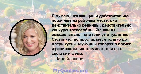 Я думаю, что женщины действительно порочные на рабочем месте, они действительно ревнивы, действительно конкурентоспособны. Женщины эмоциональны, они плачут в туалетах. Сестричество простирается только до двери кухни.