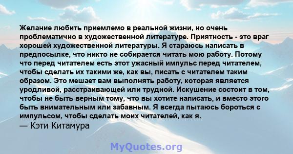 Желание любить приемлемо в реальной жизни, но очень проблематично в художественной литературе. Приятность - это враг хорошей художественной литературы. Я стараюсь написать в предпосылке, что никто не собирается читать