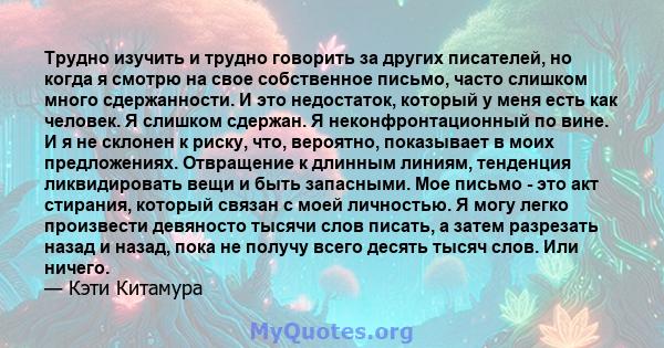 Трудно изучить и трудно говорить за других писателей, но когда я смотрю на свое собственное письмо, часто слишком много сдержанности. И это недостаток, который у меня есть как человек. Я слишком сдержан. Я