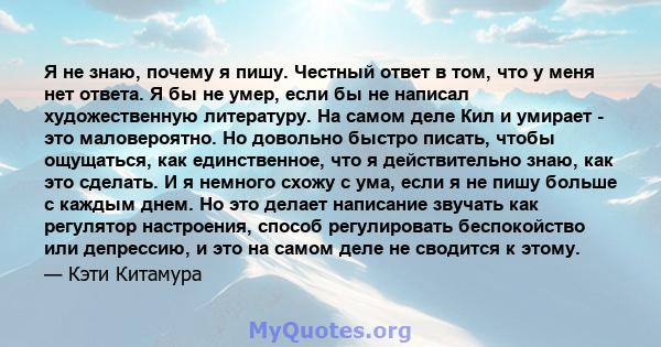 Я не знаю, почему я пишу. Честный ответ в том, что у меня нет ответа. Я бы не умер, если бы не написал художественную литературу. На самом деле Кил и умирает - это маловероятно. Но довольно быстро писать, чтобы