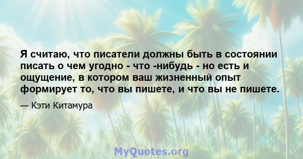 Я считаю, что писатели должны быть в состоянии писать о чем угодно - что -нибудь - но есть и ощущение, в котором ваш жизненный опыт формирует то, что вы пишете, и что вы не пишете.