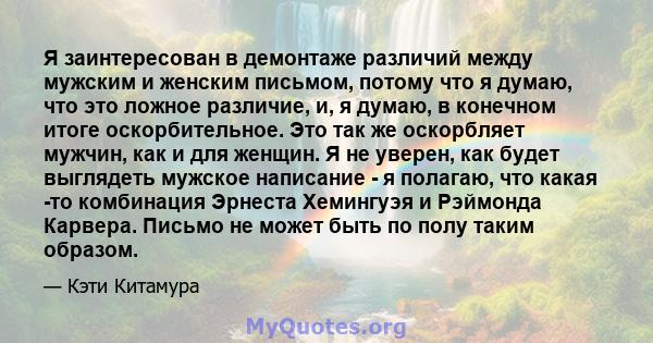 Я заинтересован в демонтаже различий между мужским и женским письмом, потому что я думаю, что это ложное различие, и, я думаю, в конечном итоге оскорбительное. Это так же оскорбляет мужчин, как и для женщин. Я не