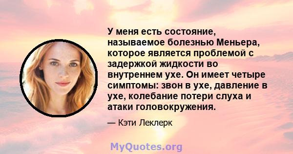 У меня есть состояние, называемое болезнью Меньера, которое является проблемой с задержкой жидкости во внутреннем ухе. Он имеет четыре симптомы: звон в ухе, давление в ухе, колебание потери слуха и атаки головокружения.