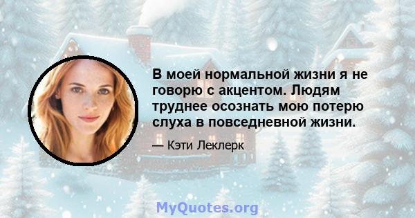 В моей нормальной жизни я не говорю с акцентом. Людям труднее осознать мою потерю слуха в повседневной жизни.