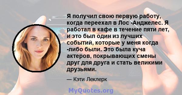 Я получил свою первую работу, когда переехал в Лос -Анджелес. Я работал в кафе в течение пяти лет, и это был один из лучших событий, которые у меня когда -либо были. Это была куча актеров, покрывающих смены друг для