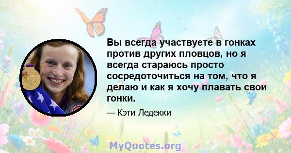 Вы всегда участвуете в гонках против других пловцов, но я всегда стараюсь просто сосредоточиться на том, что я делаю и как я хочу плавать свои гонки.