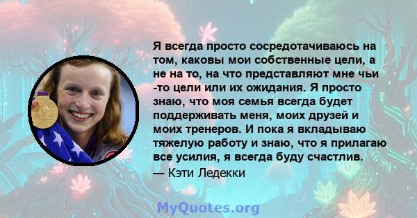 Я всегда просто сосредотачиваюсь на том, каковы мои собственные цели, а не на то, на что представляют мне чьи -то цели или их ожидания. Я просто знаю, что моя семья всегда будет поддерживать меня, моих друзей и моих