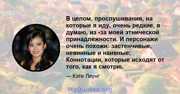 В целом, прослушивания, на которые я иду, очень редкие, я думаю, из -за моей этнической принадлежности. И персонажи очень похожи: застенчивые, невинные и наивные; Коннотации, которые исходят от того, как я смотрю.