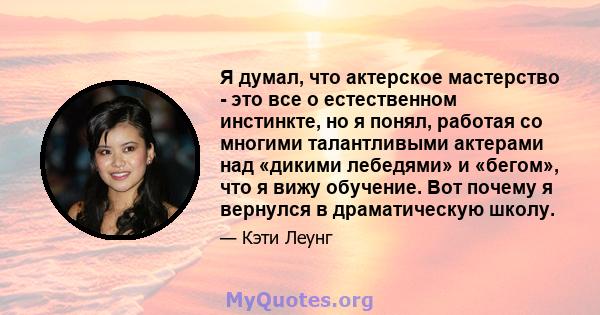 Я думал, что актерское мастерство - это все о естественном инстинкте, но я понял, работая со многими талантливыми актерами над «дикими лебедями» и «бегом», что я вижу обучение. Вот почему я вернулся в драматическую