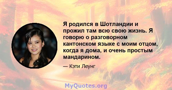 Я родился в Шотландии и прожил там всю свою жизнь. Я говорю о разговорном кантонском языке с моим отцом, когда я дома, и очень простым мандарином.