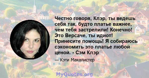 Честно говоря, Клэр, ты ведешь себя так, будто платье важнее, чем тебя застрелили! Конечно! Это Версаче, ты идиот! Принесите помощь! Я собираюсь сэкономить это платье любой ценой. - Сэм Клэр