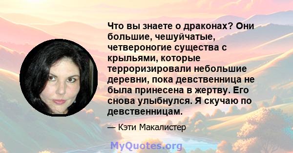 Что вы знаете о драконах? Они большие, чешуйчатые, четвероногие существа с крыльями, которые терроризировали небольшие деревни, пока девственница не была принесена в жертву. Его снова улыбнулся. Я скучаю по