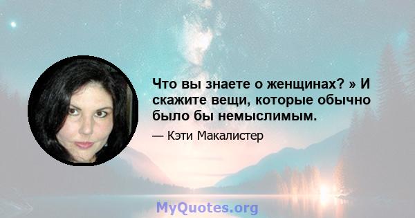 Что вы знаете о женщинах? » И скажите вещи, которые обычно было бы немыслимым.