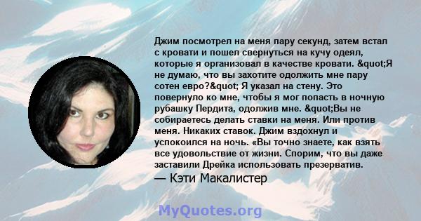 Джим посмотрел на меня пару секунд, затем встал с кровати и пошел свернуться на кучу одеял, которые я организовал в качестве кровати. "Я не думаю, что вы захотите одолжить мне пару сотен евро?" Я указал на