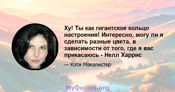 Ху! Ты как гигантское кольцо настроения! Интересно, могу ли я сделать разные цвета, в зависимости от того, где я вас прикасаюсь - Нелл Харрис