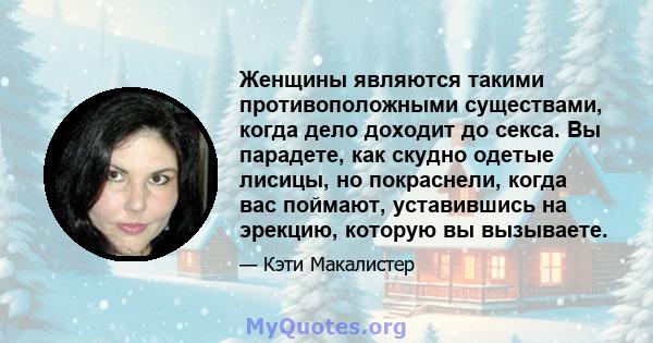 Женщины являются такими противоположными существами, когда дело доходит до секса. Вы парадете, как скудно одетые лисицы, но покраснели, когда вас поймают, уставившись на эрекцию, которую вы вызываете.