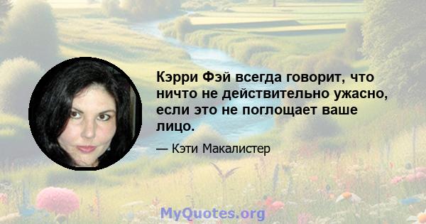 Кэрри Фэй всегда говорит, что ничто не действительно ужасно, если это не поглощает ваше лицо.