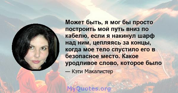 Может быть, я мог бы просто построить мой путь вниз по кабелю, если я накинул шарф над ним, цепляясь за концы, когда мое тело спустило его в безопасное место. Какое уродливое слово, которое было