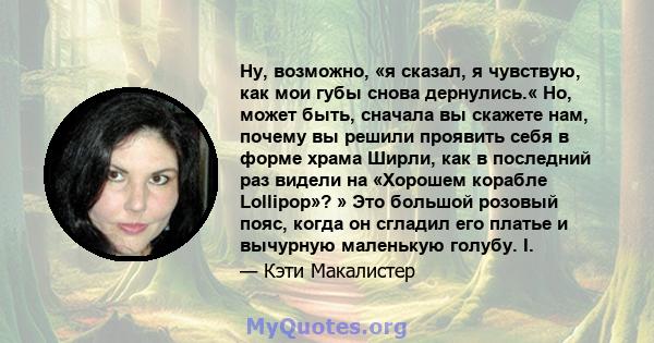 Ну, возможно, «я сказал, я чувствую, как мои губы снова дернулись.« Но, может быть, сначала вы скажете нам, почему вы решили проявить себя в форме храма Ширли, как в последний раз видели на «Хорошем корабле Lollipop»? » 