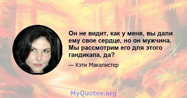 Он не видит, как у меня, вы дали ему свое сердце, но он мужчина. Мы рассмотрим его для этого гандикапа, да?