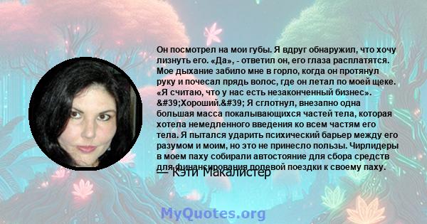 Он посмотрел на мои губы. Я вдруг обнаружил, что хочу лизнуть его. «Да», - ответил он, его глаза расплатятся. Мое дыхание забило мне в горло, когда он протянул руку и почесал прядь волос, где он летал по моей щеке. «Я