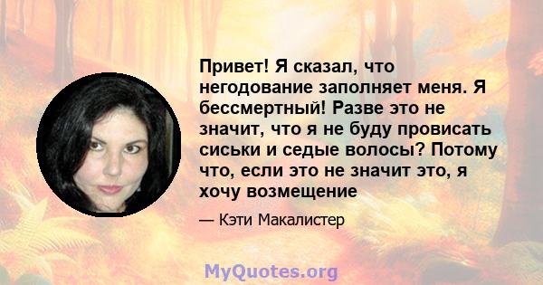 Привет! Я сказал, что негодование заполняет меня. Я бессмертный! Разве это не значит, что я не буду провисать сиськи и седые волосы? Потому что, если это не значит это, я хочу возмещение