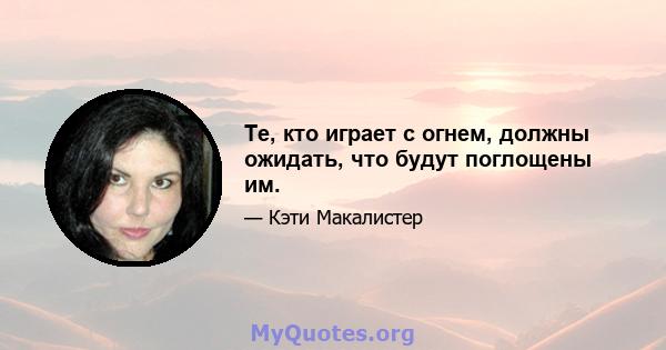 Те, кто играет с огнем, должны ожидать, что будут поглощены им.