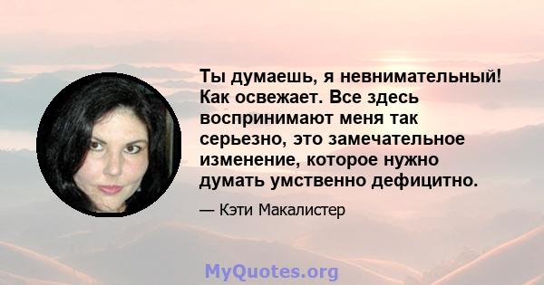 Ты думаешь, я невнимательный! Как освежает. Все здесь воспринимают меня так серьезно, это замечательное изменение, которое нужно думать умственно дефицитно.