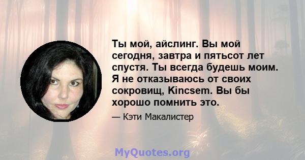 Ты мой, айслинг. Вы мой сегодня, завтра и пятьсот лет спустя. Ты всегда будешь моим. Я не отказываюсь от своих сокровищ, Kincsem. Вы бы хорошо помнить это.