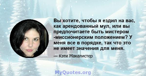 Вы хотите, чтобы я ездил на вас, как арендованный мул, или вы предпочитаете быть мистером -миссионерским положением? У меня все в порядке, так что это не имеет значения для меня.