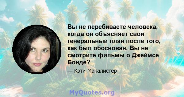 Вы не перебиваете человека, когда он объясняет свой генеральный план после того, как был обоснован. Вы не смотрите фильмы о Джеймсе Бонде?