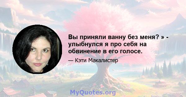 Вы приняли ванну без меня? » - улыбнулся я про себя на обвинение в его голосе.