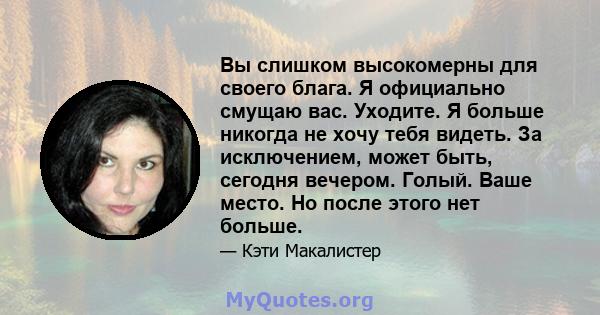 Вы слишком высокомерны для своего блага. Я официально смущаю вас. Уходите. Я больше никогда не хочу тебя видеть. За исключением, может быть, сегодня вечером. Голый. Ваше место. Но после этого нет больше.